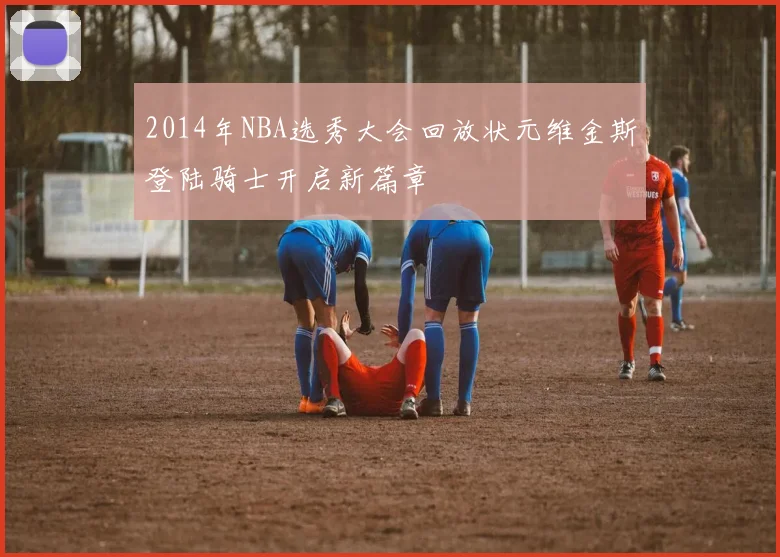 2014年NBA选秀大会回放状元维金斯登陆骑士开启新篇章