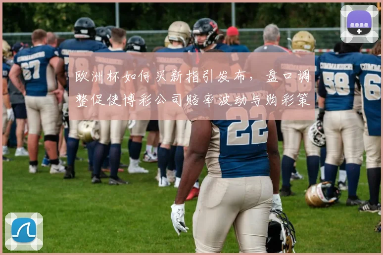 欧洲杯如何买新指引发布,盘口调整促使博彩公司赔率波动与购彩策略变化