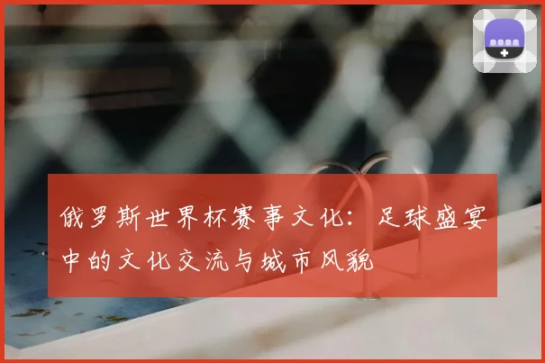 俄罗斯世界杯赛事文化:足球盛宴中的文化交流与城市风貌