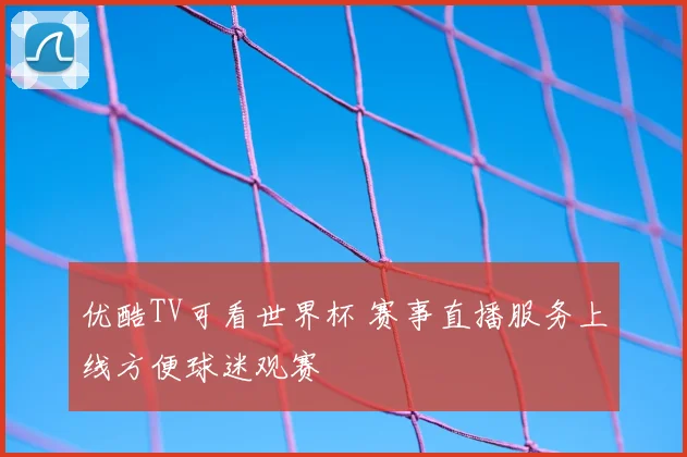 优酷TV可看世界杯 赛事直播服务上线方便球迷观赛