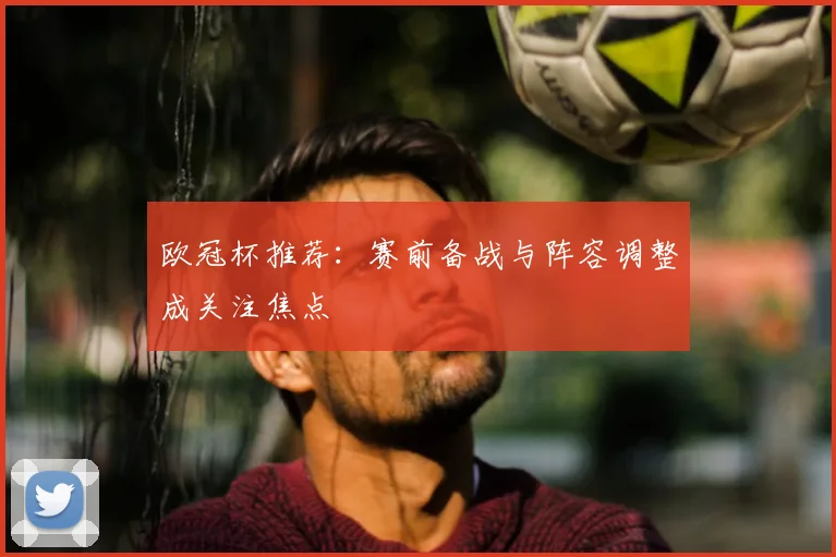 欧冠杯推荐:赛前备战与阵容调整成关注焦点