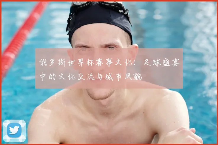 俄罗斯世界杯赛事文化：足球盛宴中的文化交流与城市风貌