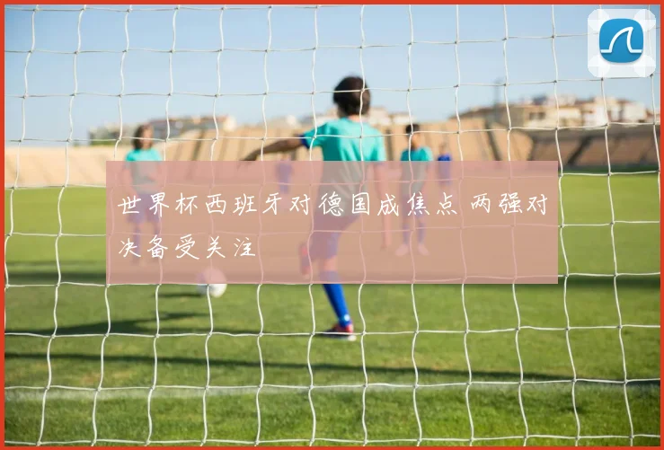 世界杯西班牙对德国成焦点 两强对决备受关注