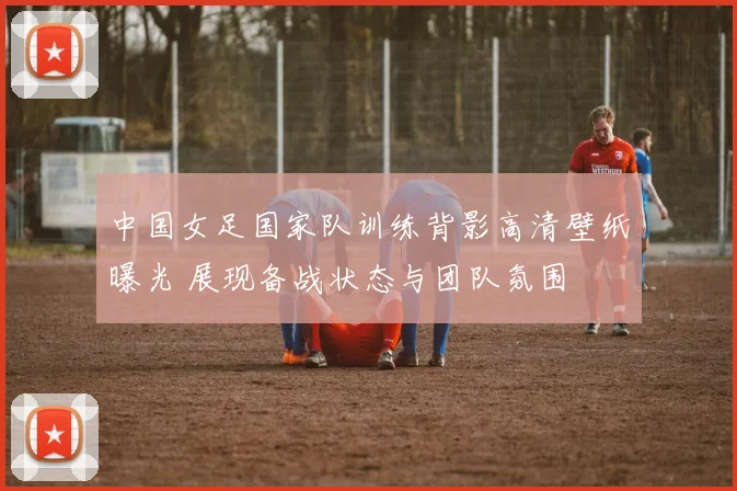 中国女足国家队训练背影高清壁纸曝光 展现备战状态与团队氛围