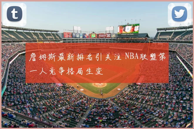 詹姆斯最新排名引关注 NBA联盟第一人竞争格局生变