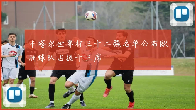 卡塔尔世界杯三十二强名单公布欧洲球队占据十三席