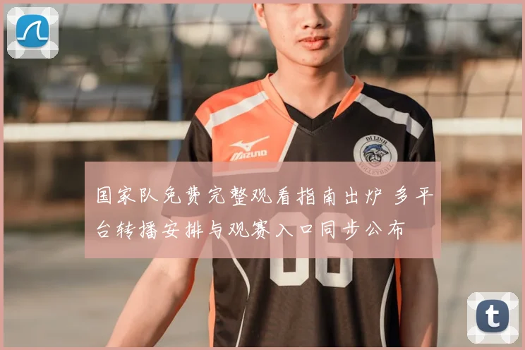 国家队免费完整观看指南出炉 多平台转播安排与观赛入口同步公布