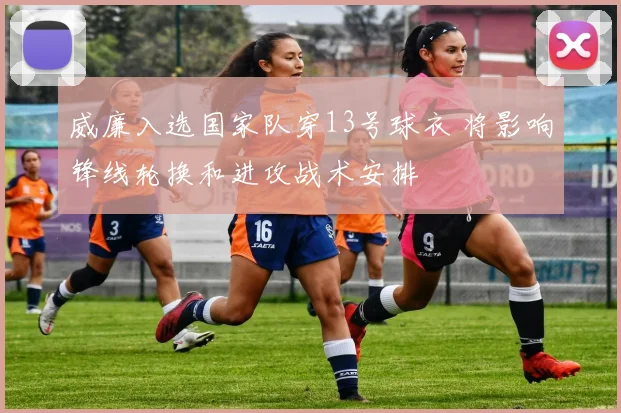 威廉入选国家队穿13号球衣 将影响锋线轮换和进攻战术安排