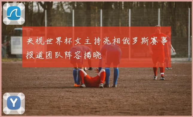 央视世界杯女主持亮相俄罗斯赛事报道团队阵容揭晓