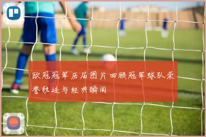 欧冠冠军历届图片回顾冠军球队荣誉轨迹与经典瞬间
