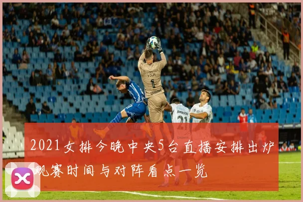 2021女排今晚中央5台直播安排出炉 观赛时间与对阵看点一览