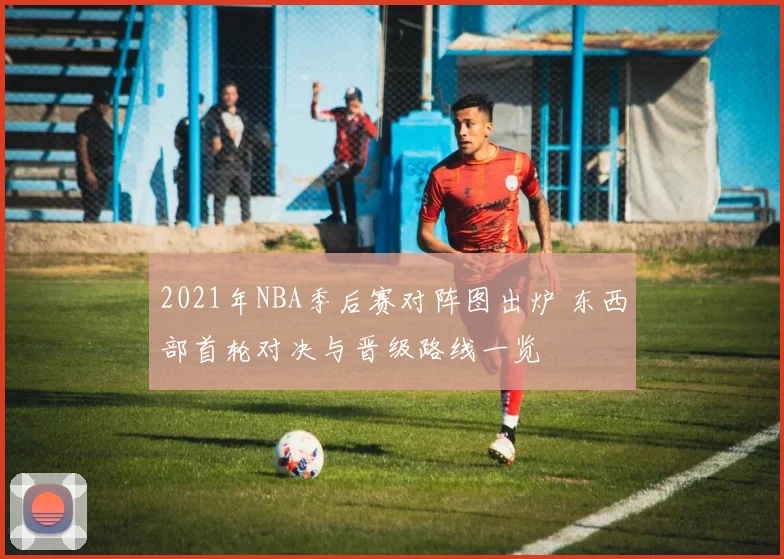 2021年NBA季后赛对阵图出炉 东西部首轮对决与晋级路线一览