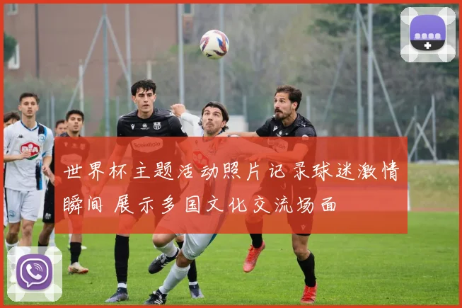 世界杯主题活动照片记录球迷激情瞬间 展示多国文化交流场面