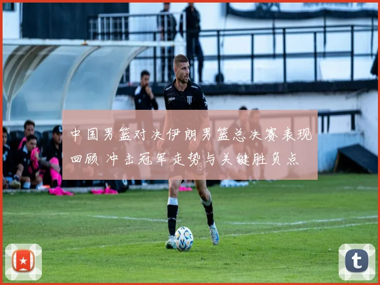 中国男篮对决伊朗男篮总决赛表现回顾 冲击冠军走势与关键胜负点