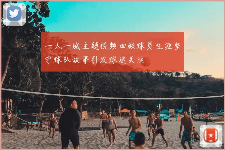 一人一城主题视频回顾球员生涯坚守球队故事引发球迷关注