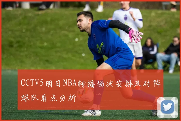 CCTV5明日NBA转播场次安排及对阵球队看点分析