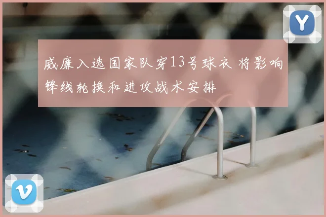威廉入选国家队穿13号球衣 将影响锋线轮换和进攻战术安排
