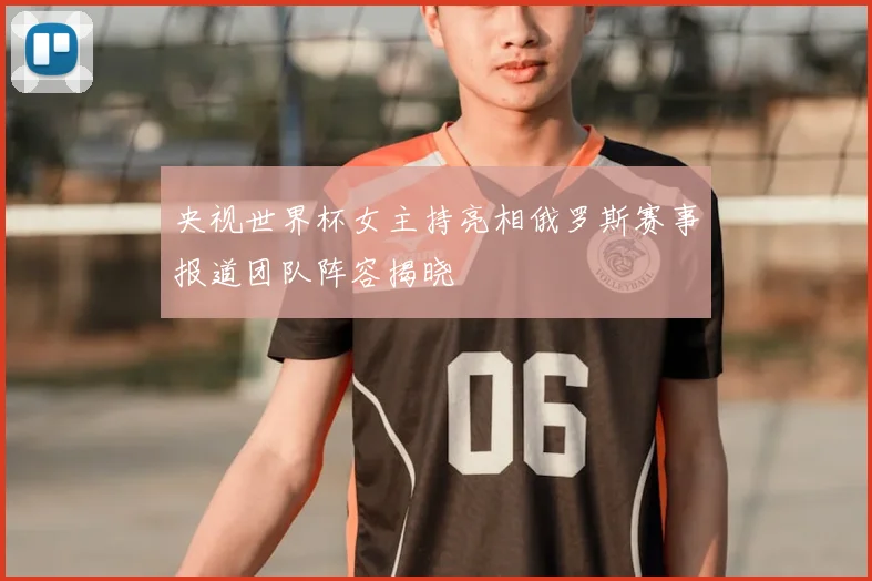 央视世界杯女主持亮相俄罗斯赛事报道团队阵容揭晓