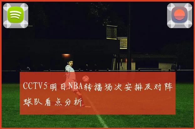 CCTV5明日NBA转播场次安排及对阵球队看点分析