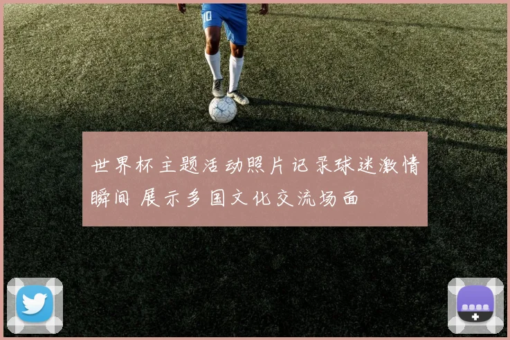 世界杯主题活动照片记录球迷激情瞬间 展示多国文化交流场面