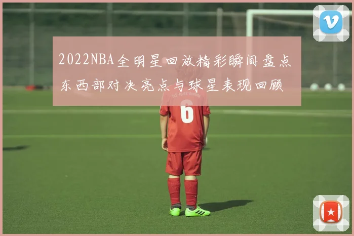 2022NBA全明星回放精彩瞬间盘点 东西部对决亮点与球星表现回顾