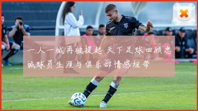 一人一城再被提起 天下足球回顾忠诚球员生涯与俱乐部情感纽带