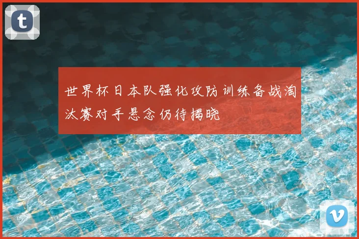 世界杯日本队强化攻防训练备战淘汰赛对手悬念仍待揭晓