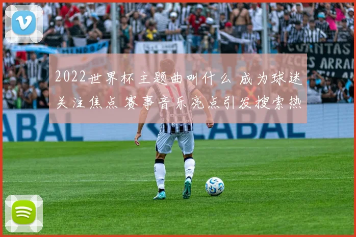 2022世界杯主题曲叫什么 成为球迷关注焦点 赛事音乐亮点引发搜索热潮