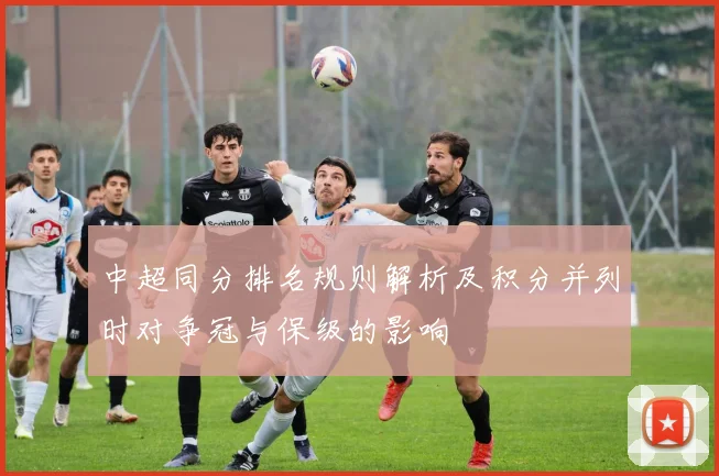 中超同分排名规则解析及积分并列时对争冠与保级的影响
