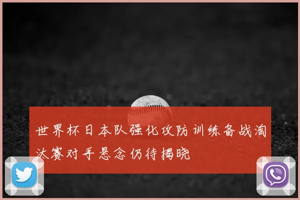 世界杯日本队强化攻防训练备战淘汰赛对手悬念仍待揭晓
