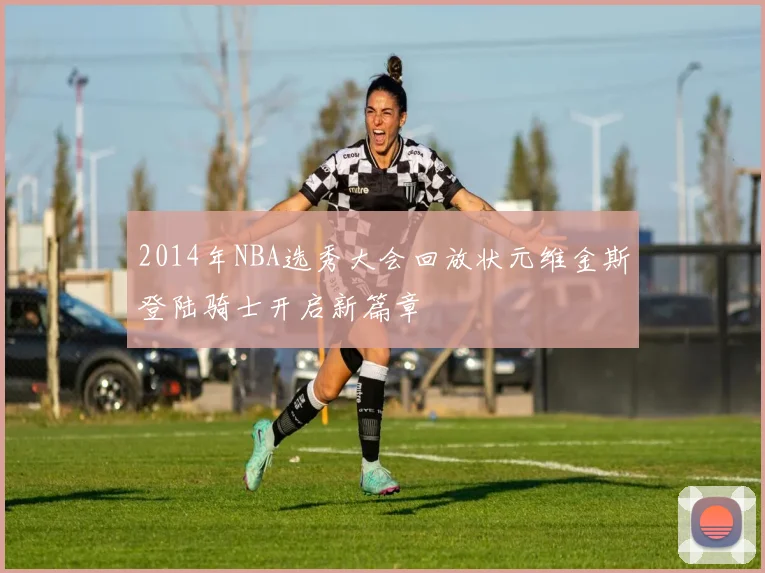 2014年NBA选秀大会回放状元维金斯登陆骑士开启新篇章