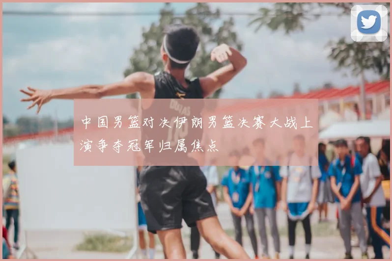 中国男篮对决伊朗男篮决赛大战上演争夺冠军归属焦点