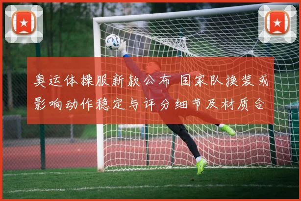 奥运体操服新款公布 国家队换装或影响动作稳定与评分细节及材质合规