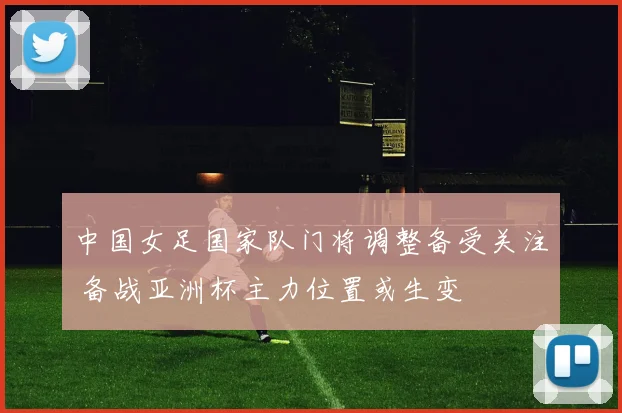 中国女足国家队门将调整备受关注 备战亚洲杯主力位置或生变