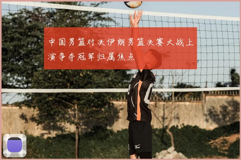 中国男篮对决伊朗男篮决赛大战上演争夺冠军归属焦点